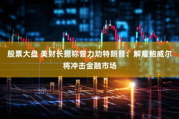 股票大盘 美财长据称曾力劝特朗普：解雇鲍威尔将冲击金融市场