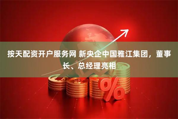 按天配资开户服务网 新央企中国雅江集团，董事长、总经理亮相