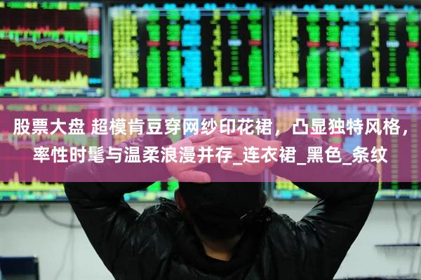 股票大盘 超模肯豆穿网纱印花裙，凸显独特风格，率性时髦与温柔浪漫并存_连衣裙_黑色_条纹
