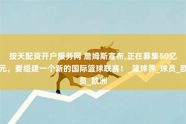 按天配资开户服务网 詹姆斯宣布,正在募集50亿美元，要组建一个新的国际篮球联赛！_篮球界_球员_欧洲