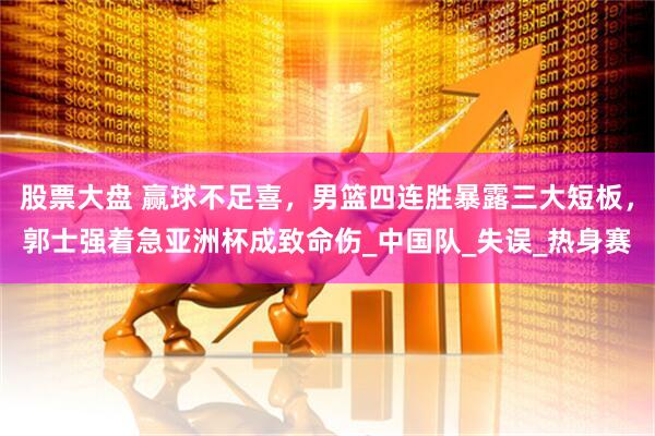 股票大盘 赢球不足喜，男篮四连胜暴露三大短板，郭士强着急亚洲杯成致命伤_中国队_失误_热身赛