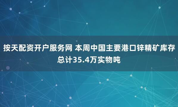 按天配资开户服务网 本周中国主要港口锌精矿库存总计35.4万实物吨