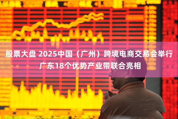 股票大盘 2025中国（广州）跨境电商交易会举行 广东18个优势产业带联合亮相
