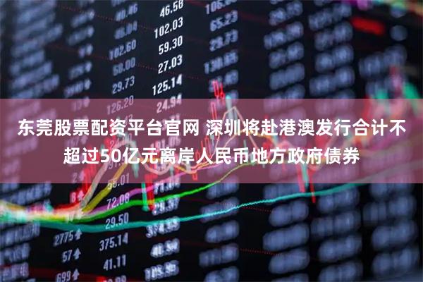 东莞股票配资平台官网 深圳将赴港澳发行合计不超过50亿元离岸人民币地方政府债券