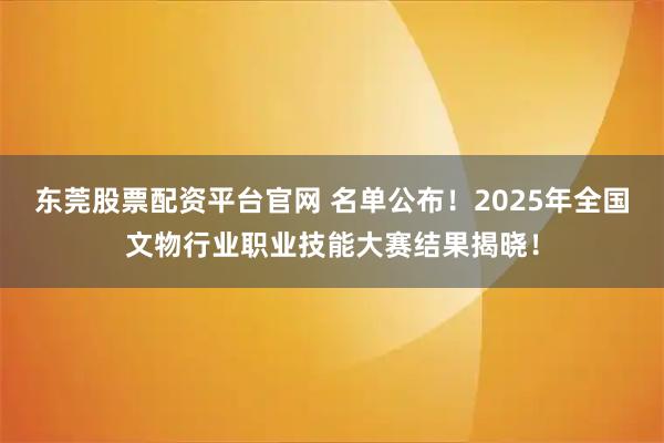 东莞股票配资平台官网 名单公布！2025年全国文物行业职业技能大赛结果揭晓！