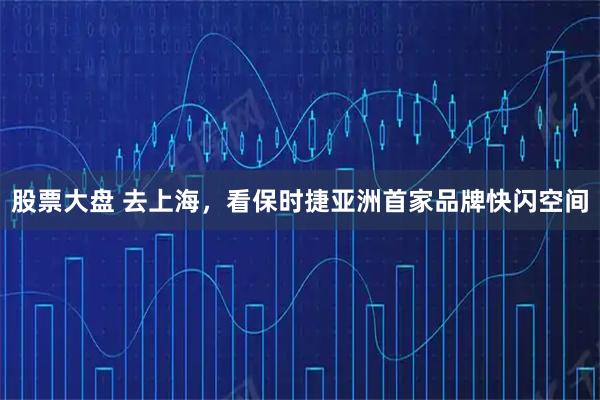 股票大盘 去上海，看保时捷亚洲首家品牌快闪空间