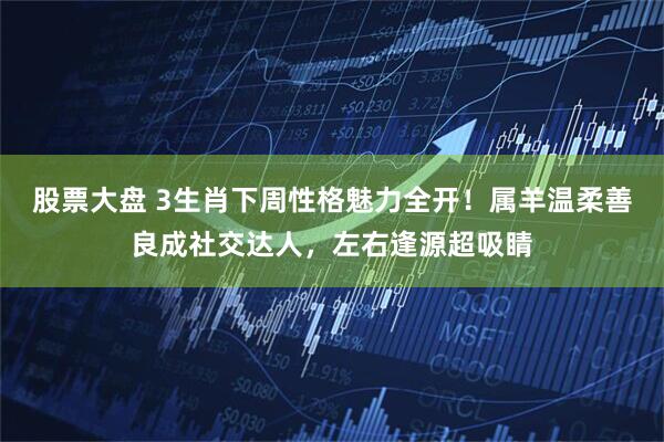股票大盘 3生肖下周性格魅力全开！属羊温柔善良成社交达人，左右逢源超吸睛