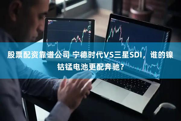 股票配资靠谱公司 宁德时代VS三星SDI，谁的镍钴锰电池更配奔驰？