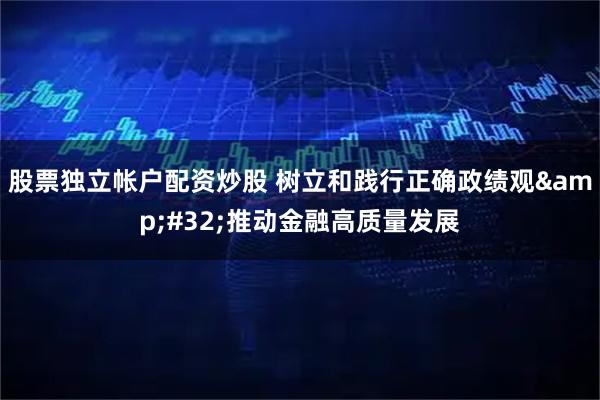 股票独立帐户配资炒股 树立和践行正确政绩观 推动金融高质量发展