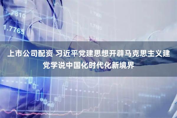 上市公司配资 习近平党建思想开辟马克思主义建党学说中国化时代化新境界