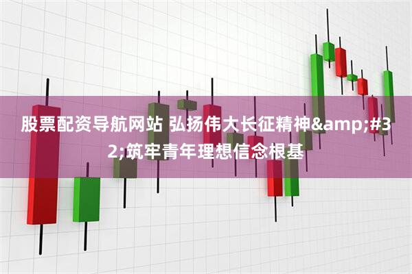 股票配资导航网站 弘扬伟大长征精神 筑牢青年理想信念根基